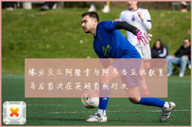 缘分交汇阿隆索与阿韦洛亚执教皇马后首次在英超首轮对决