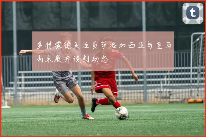 多特蒙德关注贡萨洛加西亚与皇马尚未展开谈判动态