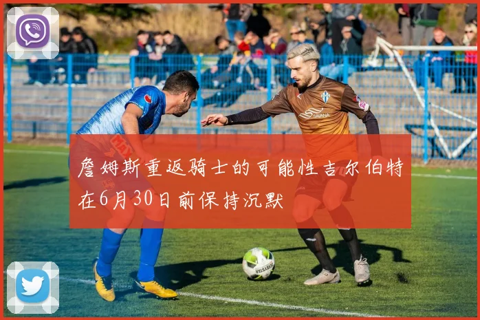 詹姆斯重返骑士的可能性吉尔伯特在6月30日前保持沉默