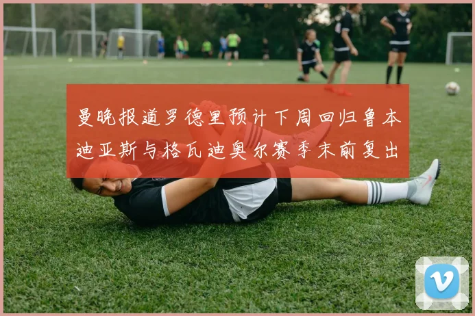 曼晚报道罗德里预计下周回归鲁本迪亚斯与格瓦迪奥尔赛季末前复出