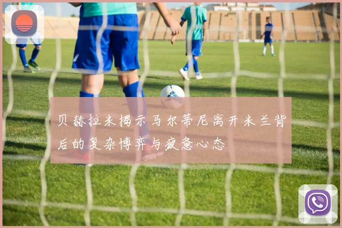 贝赫拉米揭示马尔蒂尼离开米兰背后的复杂博弈与疲惫心态