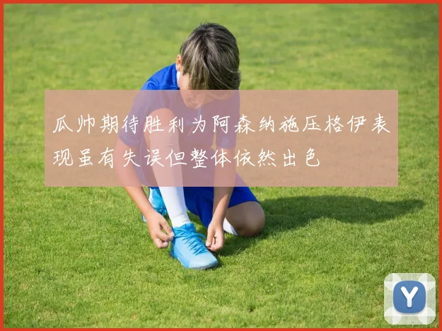 瓜帅期待胜利为阿森纳施压格伊表现虽有失误但整体依然出色