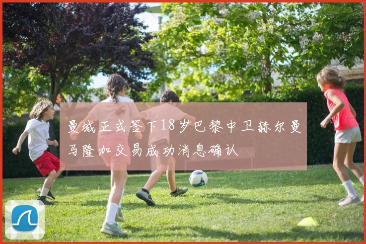 曼城正式签下18岁巴黎中卫赫尔曼马隆加交易成功消息确认
