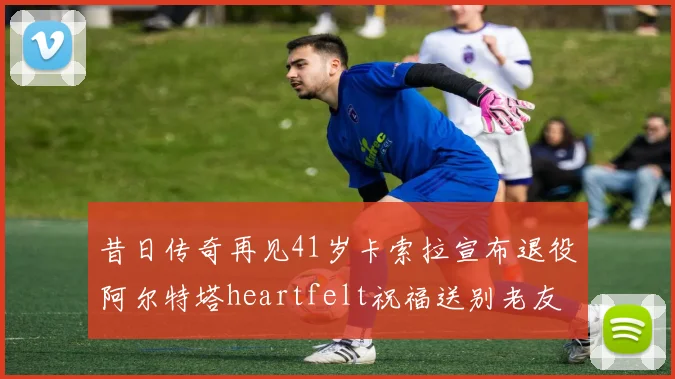昔日传奇再见41岁卡索拉宣布退役阿尔特塔heartfelt祝福送别老友