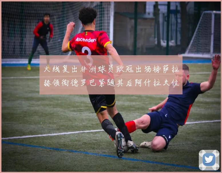 火线复出非洲球员欧冠出场榜萨拉赫领衔德罗巴紧随其后阿什拉夫位列第四