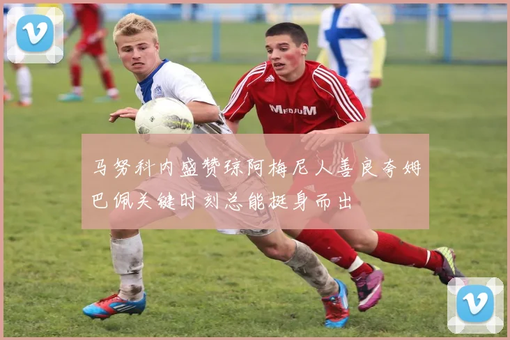马努科内盛赞琼阿梅尼人善良夸姆巴佩关键时刻总能挺身而出