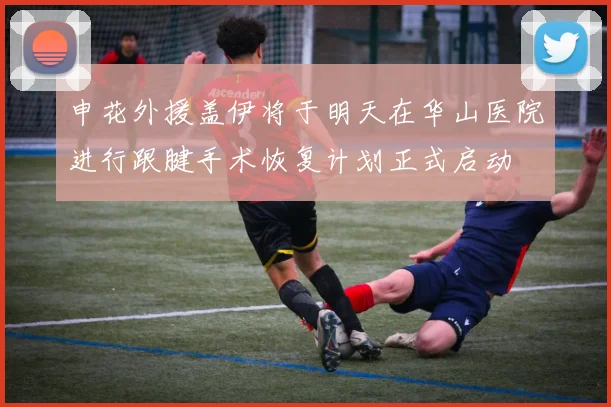 申花外援盖伊将于明天在华山医院进行跟腱手术恢复计划正式启动