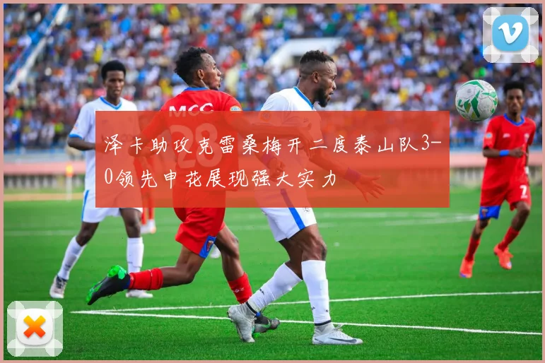 泽卡助攻克雷桑梅开二度泰山队3-0领先申花展现强大实力