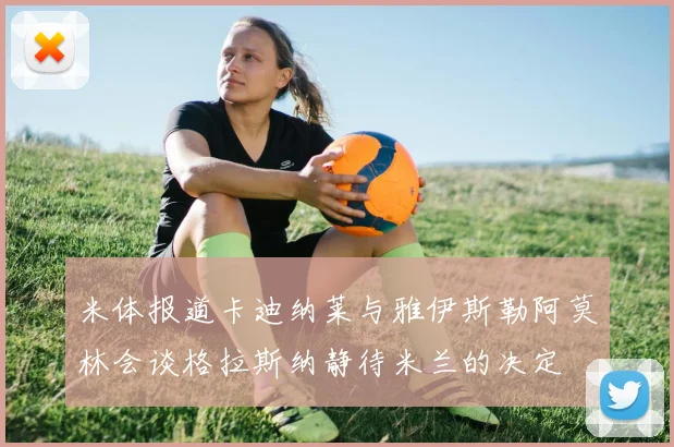 米体报道卡迪纳莱与雅伊斯勒阿莫林会谈格拉斯纳静待米兰的决定