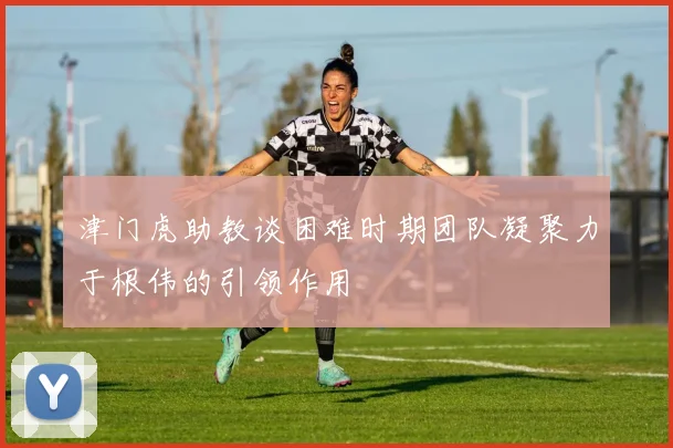 津门虎助教谈困难时期团队凝聚力于根伟的引领作用